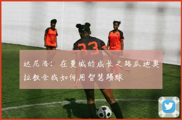 达尼洛：在曼城的成长之路瓜迪奥拉教会我如何用智慧踢球