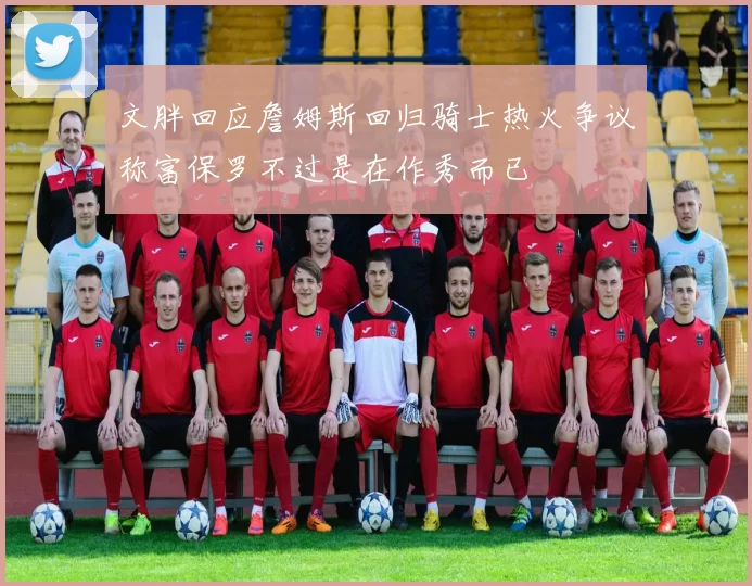 文胖回应詹姆斯回归骑士热火争议称富保罗不过是在作秀而已